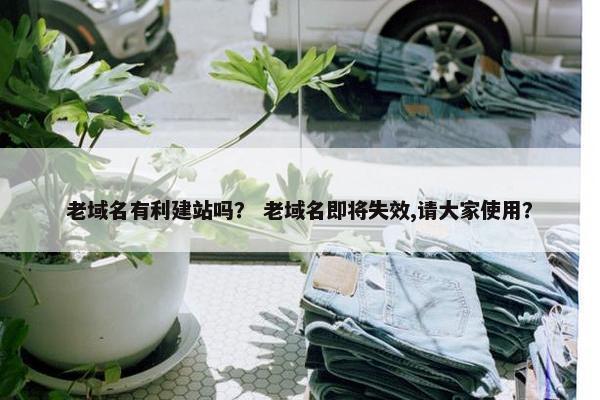 老域名有利建站吗？ 老域名即将失效,请大家使用？