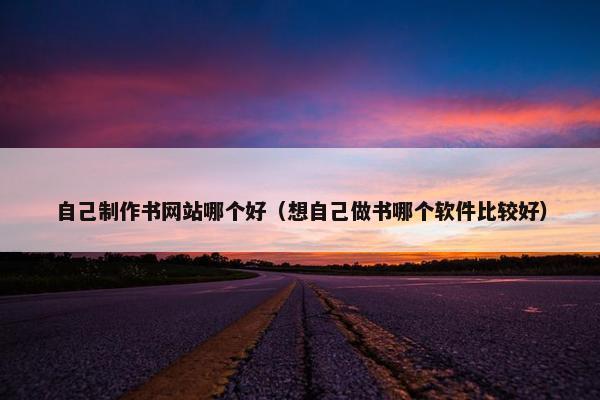 自己制作书网站哪个好（想自己做书哪个软件比较好）
