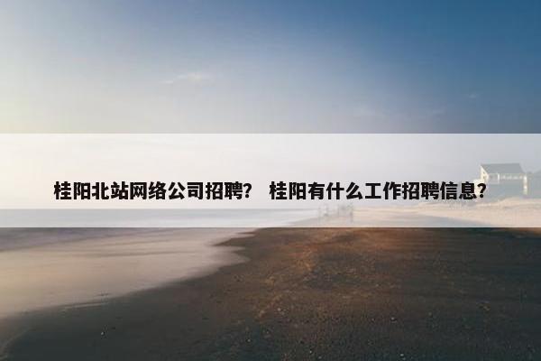 桂阳北站网络公司招聘？ 桂阳有什么工作招聘信息？