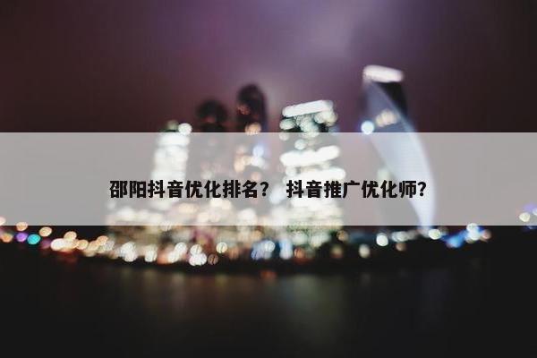 邵阳抖音优化排名？ 抖音推广优化师？