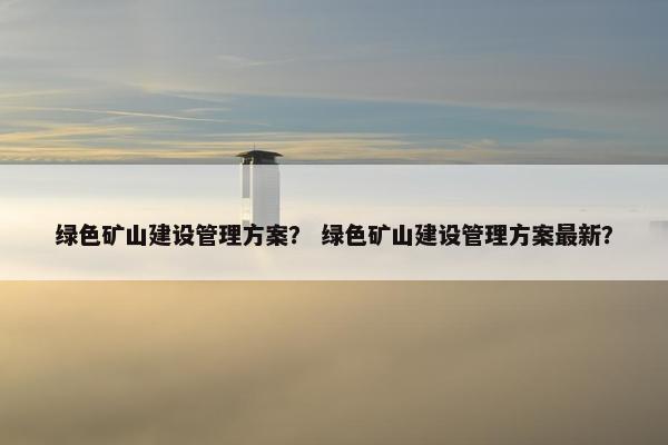 绿色矿山建设管理方案？ 绿色矿山建设管理方案最新？