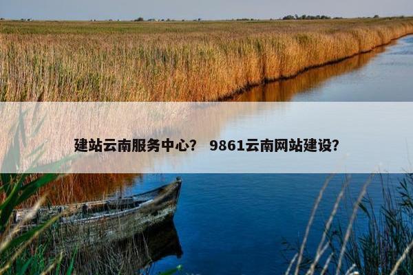 建站云南服务中心？ 9861云南网站建设？