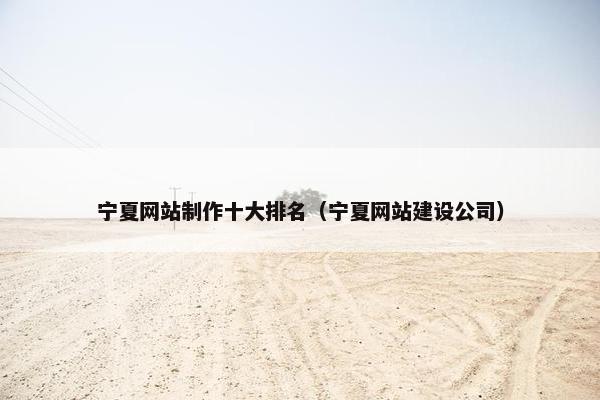 宁夏网站制作十大排名（宁夏网站建设公司）