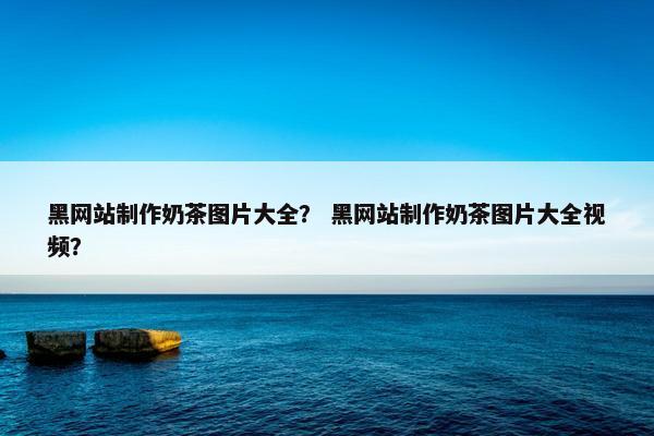 黑网站制作奶茶图片大全？ 黑网站制作奶茶图片大全视频？
