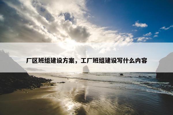 厂区班组建设方案，工厂班组建设写什么内容