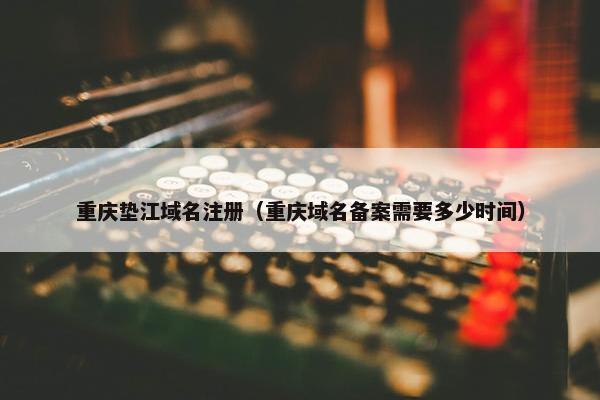 重庆垫江域名注册（重庆域名备案需要多少时间）