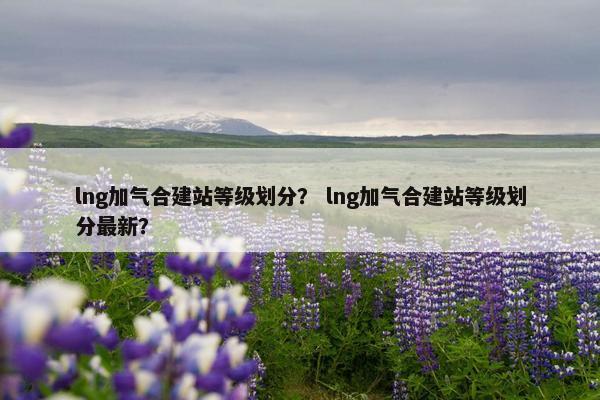 lng加气合建站等级划分？ lng加气合建站等级划分最新？