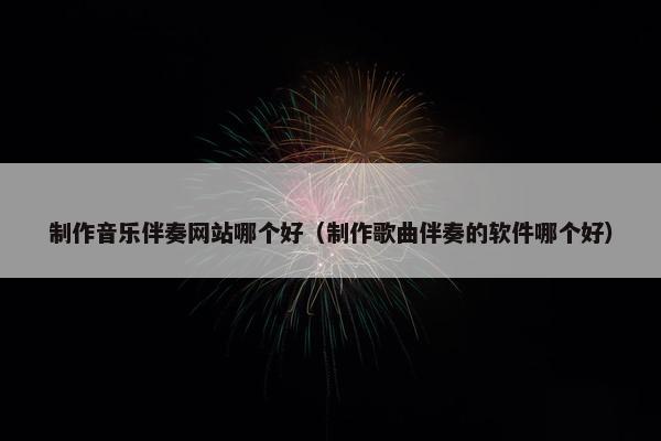 制作音乐伴奏网站哪个好（制作歌曲伴奏的软件哪个好）