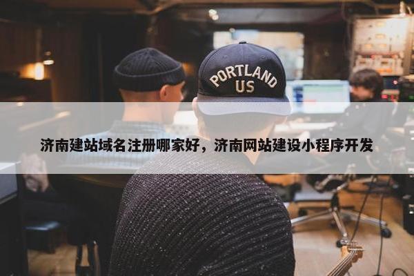 济南建站域名注册哪家好，济南网站建设小程序开发