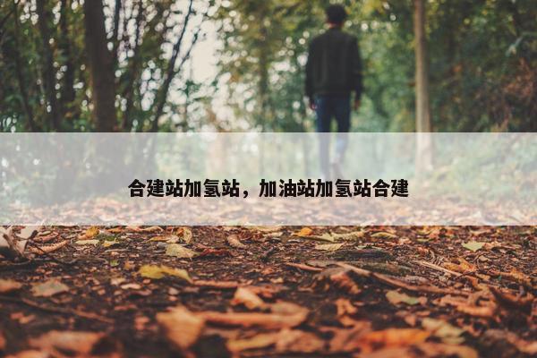 合建站加氢站，加油站加氢站合建