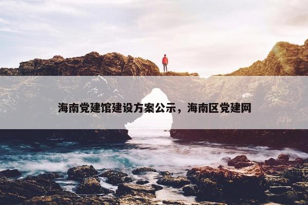 海南党建馆建设方案公示，海南区党建网