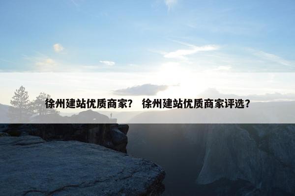 徐州建站优质商家？ 徐州建站优质商家评选？