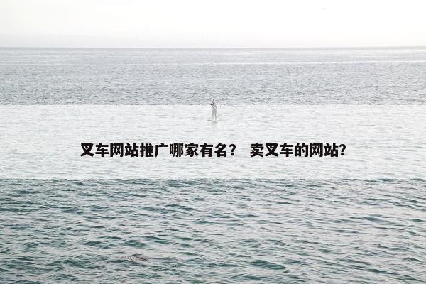 叉车网站推广哪家有名？ 卖叉车的网站？