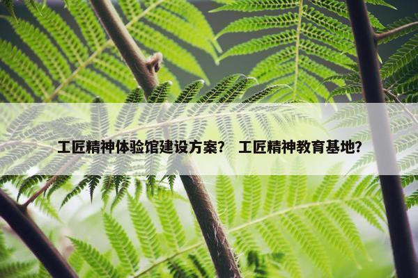 工匠精神体验馆建设方案？ 工匠精神教育基地？