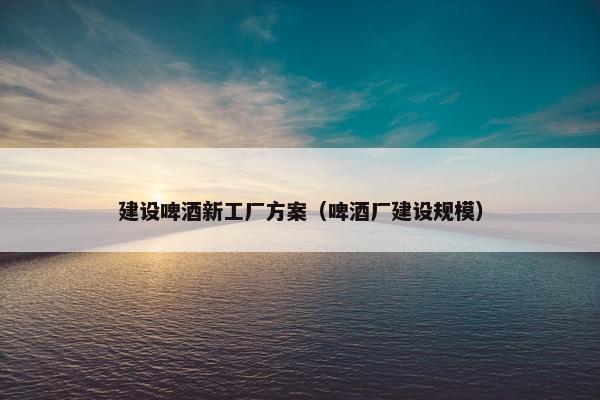 建设啤酒新工厂方案（啤酒厂建设规模）