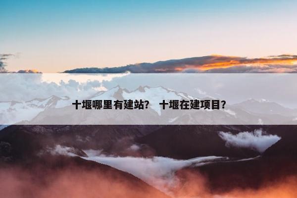 十堰哪里有建站？ 十堰在建项目？