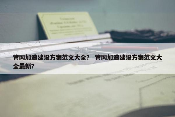 管网加速建设方案范文大全？ 管网加速建设方案范文大全最新？