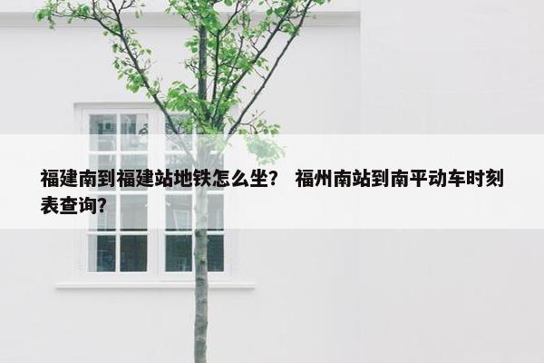 福建南到福建站地铁怎么坐？ 福州南站到南平动车时刻表查询？
