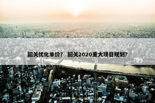 韶关优化单价？ 韶关2020重大项目规划？