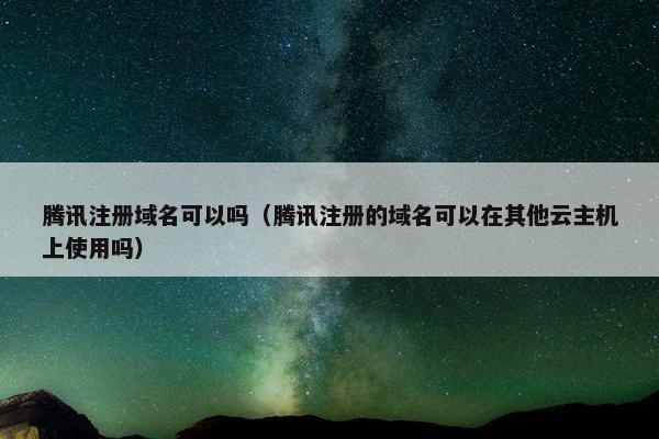 腾讯注册域名可以吗（腾讯注册的域名可以在其他云主机上使用吗）