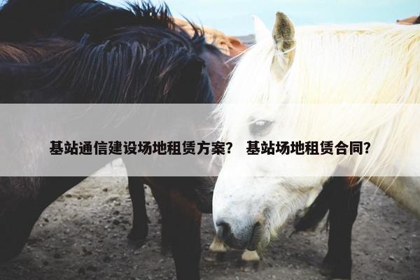 基站通信建设场地租赁方案？ 基站场地租赁合同？