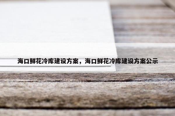 海口鲜花冷库建设方案，海口鲜花冷库建设方案公示