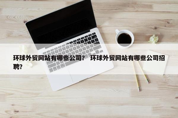 环球外贸网站有哪些公司？ 环球外贸网站有哪些公司招聘？