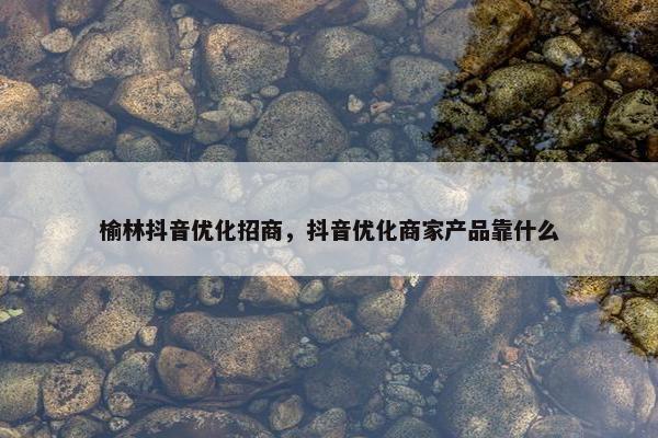 榆林抖音优化招商，抖音优化商家产品靠什么