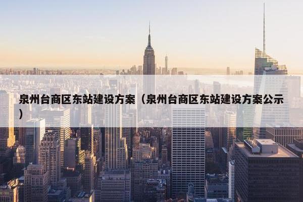 泉州台商区东站建设方案（泉州台商区东站建设方案公示）