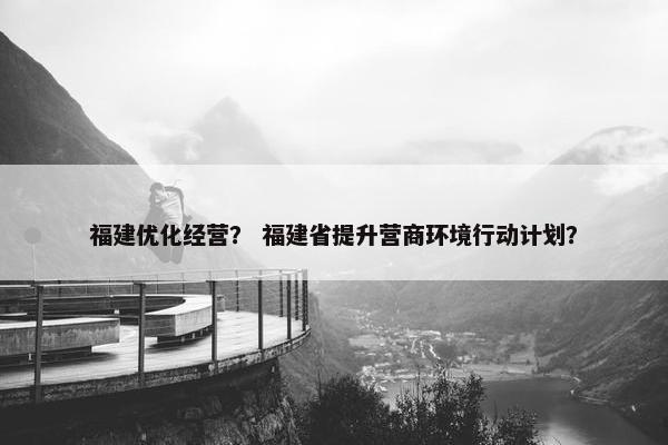 福建优化经营？ 福建省提升营商环境行动计划？