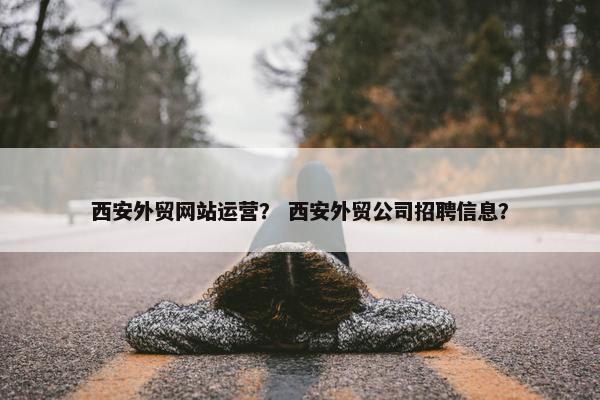 西安外贸网站运营？ 西安外贸公司招聘信息？