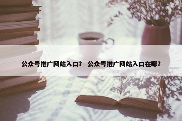 公众号推广网站入口？ 公众号推广网站入口在哪？