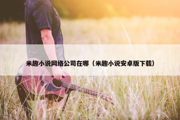 米趣小说网络公司在哪（米趣小说安卓版下载）