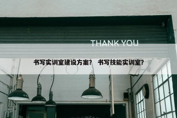 书写实训室建设方案？ 书写技能实训室？