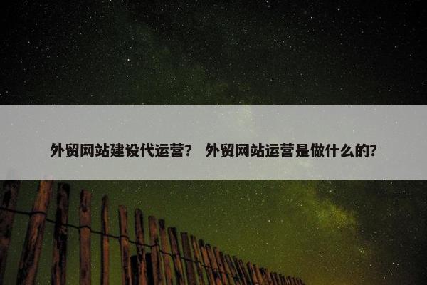 外贸网站建设代运营？ 外贸网站运营是做什么的？