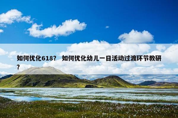 如何优化618？ 如何优化幼儿一日活动过渡环节教研？
