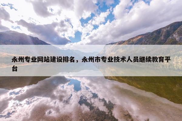 永州专业网站建设排名，永州市专业技术人员继续教育平台