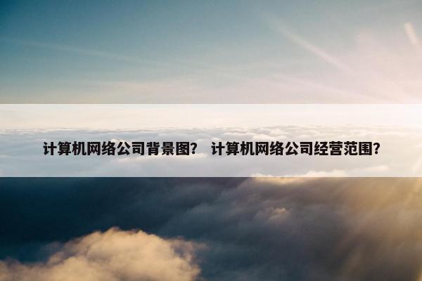 计算机网络公司背景图？ 计算机网络公司经营范围？