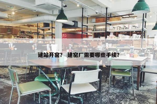 建站开窑？ 建窑厂需要哪些手续？