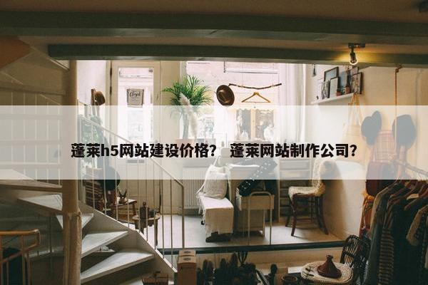 蓬莱h5网站建设价格？ 蓬莱网站制作公司？