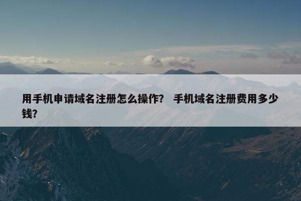 用手机申请域名注册怎么操作？ 手机域名注册费用多少钱？