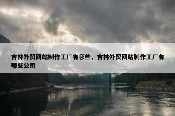 吉林外贸网站制作工厂有哪些，吉林外贸网站制作工厂有哪些公司