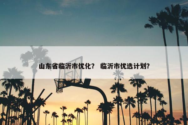山东省临沂市优化？ 临沂市优选计划？