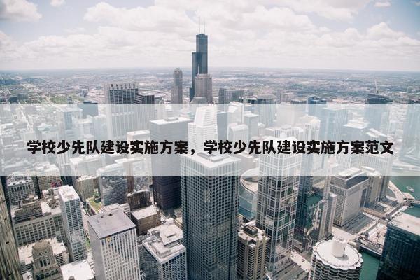 学校少先队建设实施方案，学校少先队建设实施方案范文