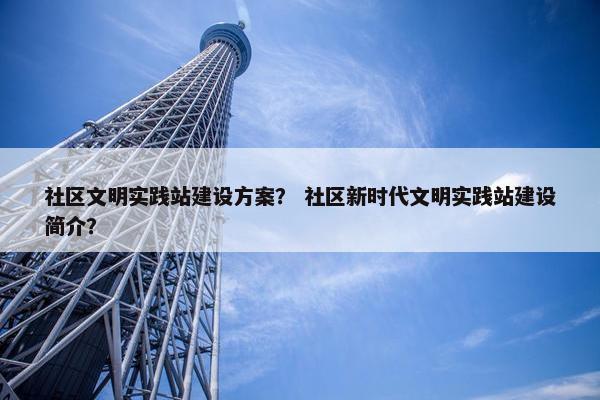 社区文明实践站建设方案？ 社区新时代文明实践站建设简介？
