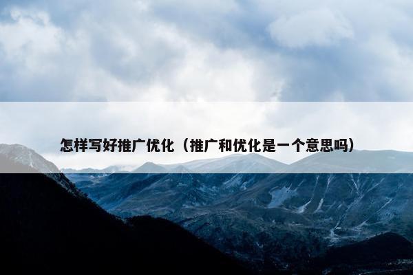 怎样写好推广优化（推广和优化是一个意思吗）