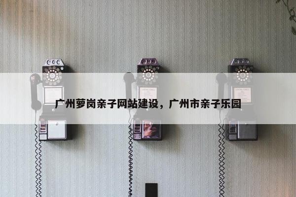广州萝岗亲子网站建设，广州市亲子乐园