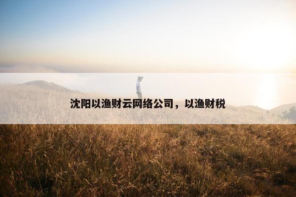 沈阳以渔财云网络公司，以渔财税