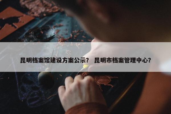 昆明档案馆建设方案公示？ 昆明市档案管理中心？