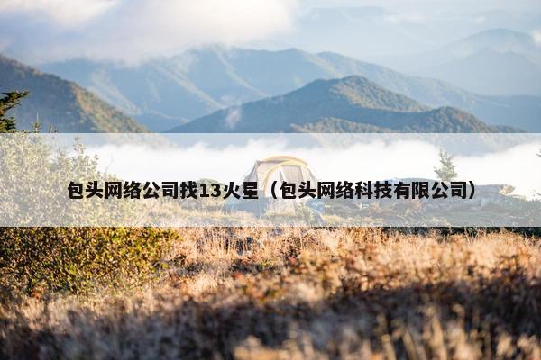 包头网络公司找13火星（包头网络科技有限公司）